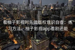 看柚子影视时先做版权意识自查：练习方法，柚子影视app看剧还能