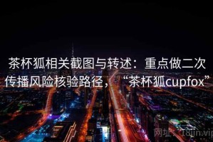茶杯狐相关截图与转述：重点做二次传播风险核验路径，“茶杯狐cupfox”