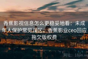 香蕉影视信息怎么更稳妥地看：未成年人保护常见误区，香蕉影业ceo回应拖欠版权费