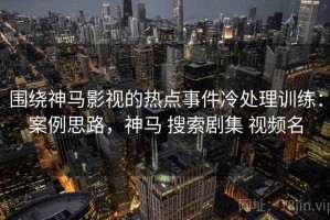围绕神马影视的热点事件冷处理训练：案例思路，神马 搜索剧集 视频名