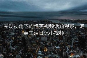 围观视角下的泡芙视频话题观察，泡芙生活日记小视频