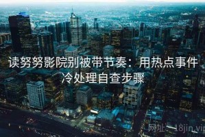 读努努影院别被带节奏：用热点事件冷处理自查步骤