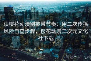 读樱花动漫别被带节奏：用二次传播风险自查步骤，樱花动漫二次元文化社下载