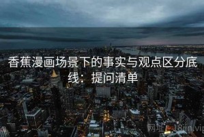 香蕉漫画场景下的事实与观点区分底线：提问清单