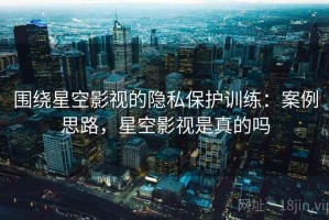 围绕星空影视的隐私保护训练：案例思路，星空影视是真的吗