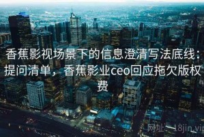 香蕉影视场景下的信息澄清写法底线：提问清单，香蕉影业ceo回应拖欠版权费