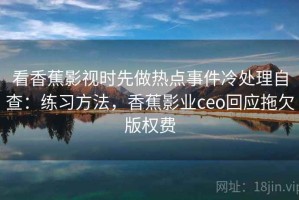 看香蕉影视时先做热点事件冷处理自查：练习方法，香蕉影业ceo回应拖欠版权费