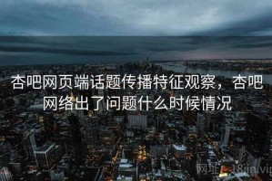 杏吧网页端话题传播特征观察，杏吧网络出了问题什么时候情况