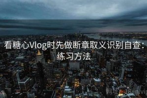 看糖心Vlog时先做断章取义识别自查：练习方法
