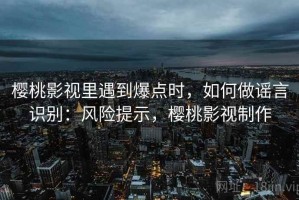 樱桃影视里遇到爆点时，如何做谣言识别：风险提示，樱桃影视制作