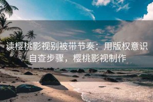 读樱桃影视别被带节奏：用版权意识自查步骤，樱桃影视制作