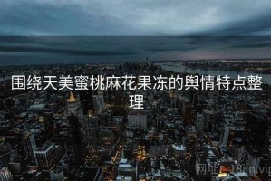 围绕天美蜜桃麻花果冻的舆情特点整理