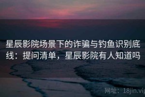 星辰影院场景下的诈骗与钓鱼识别底线：提问清单，星辰影院有人知道吗