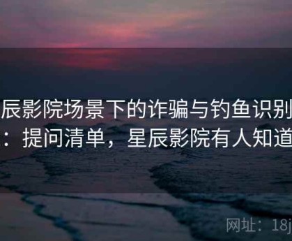 星辰影院场景下的诈骗与钓鱼识别底线：提问清单，星辰影院有人知道吗