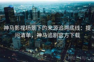 神马影视场景下的来源追溯底线：提问清单，神马追剧官方下载