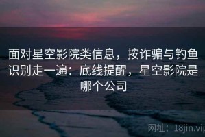 面对星空影院类信息，按诈骗与钓鱼识别走一遍：底线提醒，星空影院是哪个公司