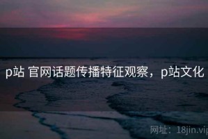 p站 官网话题传播特征观察，p站文化