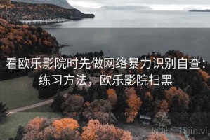 看欧乐影院时先做网络暴力识别自查：练习方法，欧乐影院扫黑