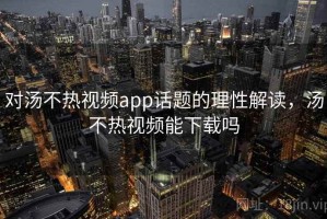 对汤不热视频app话题的理性解读，汤不热视频能下载吗