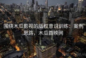 围绕木瓜影视的版权意识训练：案例思路，木瓜首映网