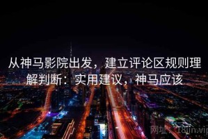 从神马影院出发，建立评论区规则理解判断：实用建议，神马应该