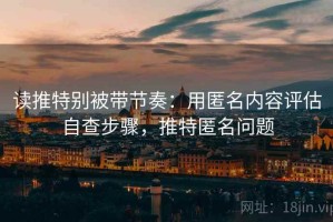 读推特别被带节奏：用匿名内容评估自查步骤，推特匿名问题