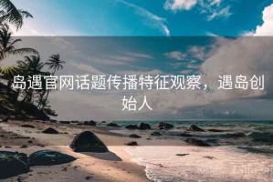 岛遇官网话题传播特征观察，遇岛创始人