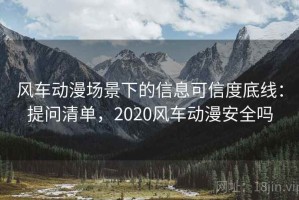 风车动漫场景下的信息可信度底线：提问清单，2020风车动漫安全吗