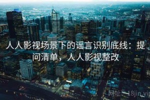 人人影视场景下的谣言识别底线：提问清单，人人影视整改