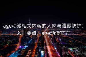 age动漫相关内容的人肉与泄露防护：入门要点，age动漫官方