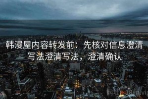 韩漫屋内容转发前：先核对信息澄清写法澄清写法，澄清确认