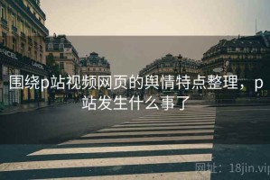 围绕p站视频网页的舆情特点整理，p站发生什么事了