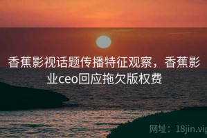 香蕉影视话题传播特征观察，香蕉影业ceo回应拖欠版权费