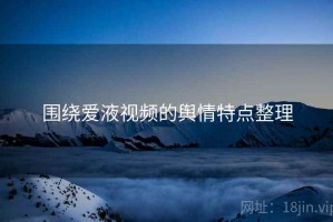 围绕爱液视频的舆情特点整理