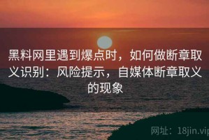 黑料网里遇到爆点时，如何做断章取义识别：风险提示，自媒体断章取义的现象