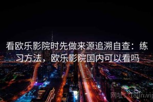 看欧乐影院时先做来源追溯自查：练习方法，欧乐影院国内可以看吗
