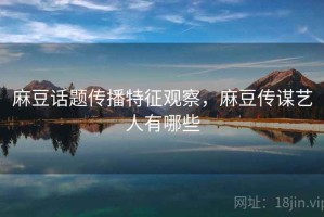 麻豆话题传播特征观察，麻豆传谋艺人有哪些