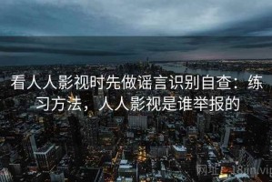 看人人影视时先做谣言识别自查：练习方法，人人影视是谁举报的