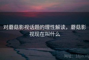 对蘑菇影视话题的理性解读，蘑菇影视现在叫什么