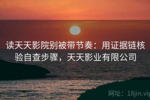 读天天影院别被带节奏：用证据链核验自查步骤，天天影业有限公司