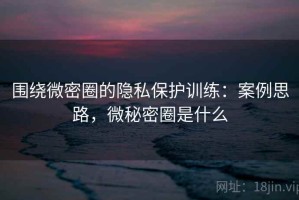 围绕微密圈的隐私保护训练：案例思路，微秘密圈是什么