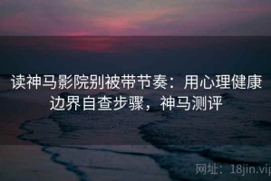 读神马影院别被带节奏：用心理健康边界自查步骤，神马测评