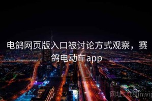 电鸽网页版入口被讨论方式观察，赛鸽电动车app