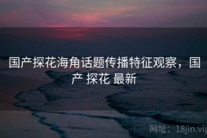 国产探花海角话题传播特征观察，国产 探花 最新