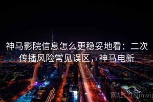 神马影院信息怎么更稳妥地看：二次传播风险常见误区，神马电新