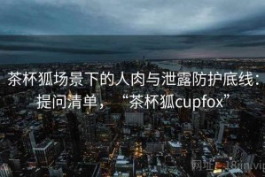 茶杯狐场景下的人肉与泄露防护底线：提问清单，“茶杯狐cupfox”