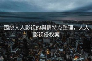 围绕人人影视的舆情特点整理，人人影视侵权案