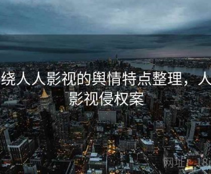 围绕人人影视的舆情特点整理，人人影视侵权案