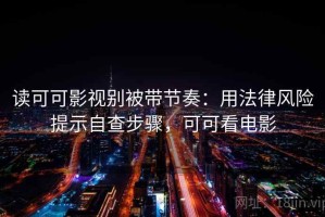 读可可影视别被带节奏：用法律风险提示自查步骤，可可看电影