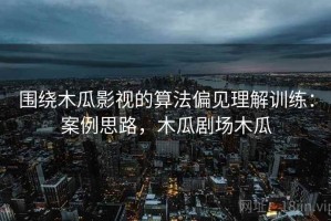 围绕木瓜影视的算法偏见理解训练：案例思路，木瓜剧场木瓜